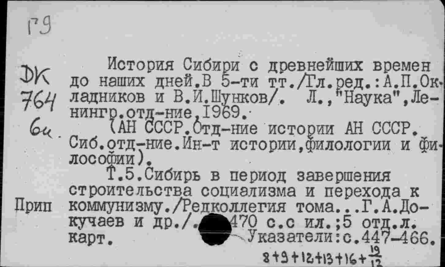 ﻿ж
ZLCu ладников и В.Й.Шунков/.
' 1 нингр.отд-ние.1969.-
История Сибири с древнейших времен до наших дней.В 5-ти тт./Гл.ред.:А.П.Ок тгаттиглтгг.п ™ п тл пнгт™Лт> / ( л.,hНаука", Ле—
(ÀH бССР.Отд-ние истории АН СССР. Сиб.отд-ние.Ин-т истории,филологии и философии).
Т.5,Сибирь в период завершения
строительства социализма и перехода к Прип коммунизму./Редколлегия тома...Г.А.До-
кучаев и др./.ЈВ^70 с.с ил.;5 отд.л.
карт. WF Указатели:с.447-466.
■	зїЗ+ігжзш+Н